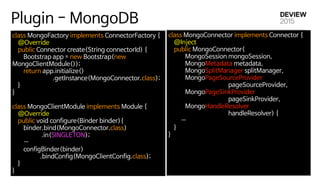 Plugin - MongoDB
class MongoFactory implements ConnectorFactory {

@Override

public Connector create(String connectorId) {

Bootstrap app = new Bootstrap(new
MongoClientModule());

return app.initialize()

.getInstance(MongoConnector.class);

}

}

class MongoClientModule implements Module {

@Override

public void configure(Binder binder){

binder.bind(MongoConnector.class)

.in(SINGLETON);

…

configBinder(binder)

.bindConfig(MongoClientConfig.class);

}

}
class MongoConnector implements Connector {

@Inject

public MongoConnector(

MongoSession mongoSession,

MongoMetadata metadata,

MongoSplitManager splitManager,

MongoPageSourceProvider 

pageSourceProvider,

MongoPageSinkProvider 

pageSinkProvider,

MongoHandleResolver 

handleResolver) {

… 

}

}

 