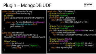 Plugin - MongoDB UDF
public class MongoFunctionFactory 

        implements FunctionFactory { 

    @Override 

    public List<ParametricFunction> listFunctions() 

    { 

        return new FunctionListBuilder(typeManager) 

                .scalar(ObjectIdFunctions.class) 

                .getFunctions(); 

    } 

} 

public class ObjectIdType 

        extends AbstractVariableWidthType { 

    ObjectIdType OBJECT_ID = new ObjectIdType(); 

    @JsonCreator 

    public ObjectIdType() { 

        super(parseTypeSignature("ObjectId"), 

Slice.class); 

    } 

}
public class ObjectIdFunctions { 

    @ScalarFunction("objectid") 

    @SqlType("ObjectId") 

    public static Slice ObjectId() { 

        return Slices.wrappedBuffer(

new ObjectId().toByteArray()); 

    } 

    @ScalarFunction("objectid") 

    @SqlType("ObjectId") 

    p.s Slice ObjectId(@SqlType(VARCHAR) Slice value) { 

        return Slices.wrappedBuffer(

new ObjectId(value.toStringUtf8()).toByteArray())
    } 

    @ScalarOperator(EQUAL) 

    @SqlType(BOOLEAN) 

    p.s boolean equal(@SqlType("ObjectId") Slice left,

@SqlType("ObjectId") Slice right) { 

        return left.equals(right); 

    } 

}
 