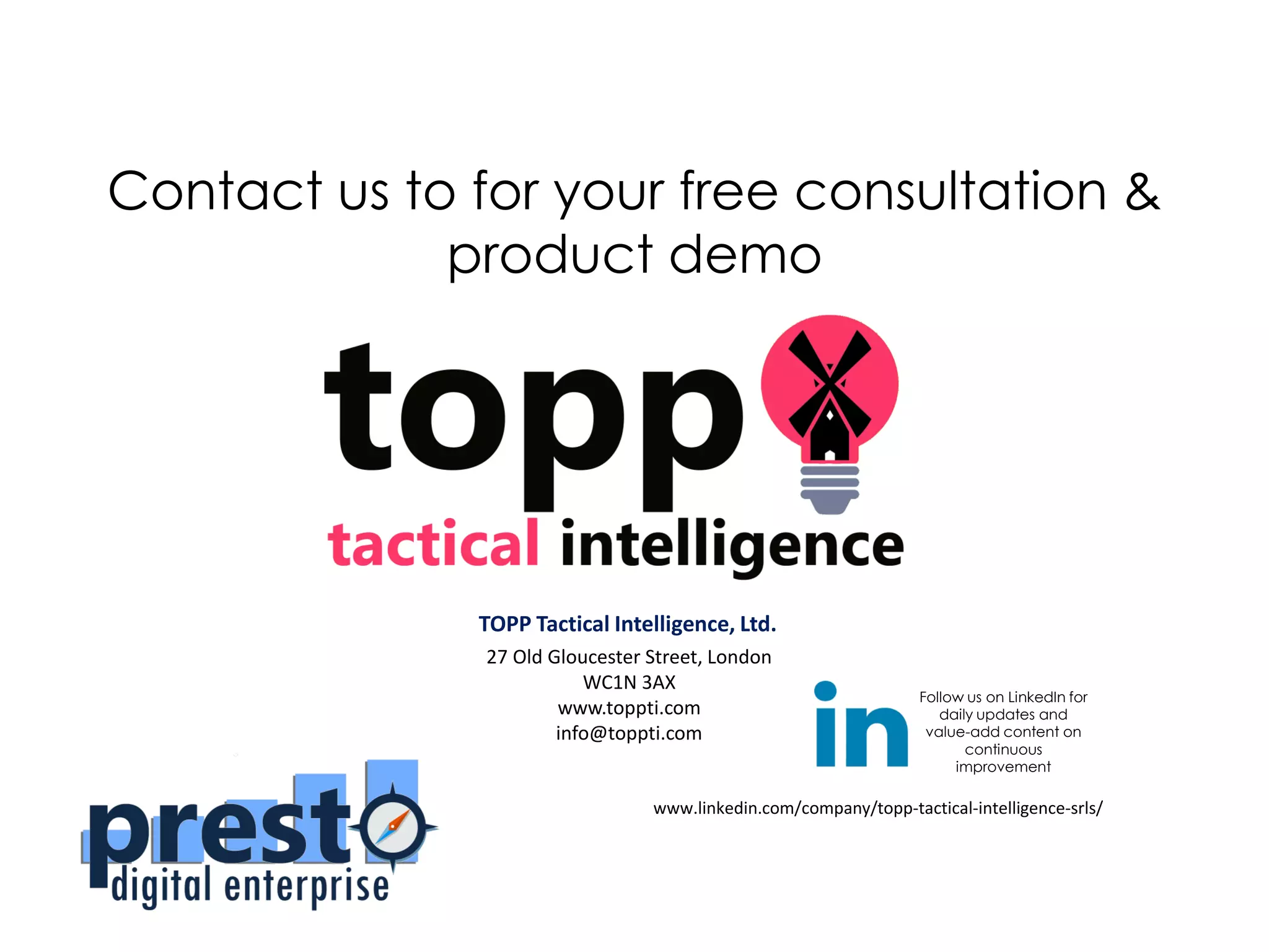 TOPP Tactical Intelligence, Ltd.
27 Old Gloucester Street, London
WC1N 3AX
www.toppti.com
info@toppti.com
Contact us to for your free consultation &
product demo
Follow us on LinkedIn for
daily updates and
value-add content on
continuous
improvement
www.linkedin.com/company/topp-tactical-intelligence-srls/
 