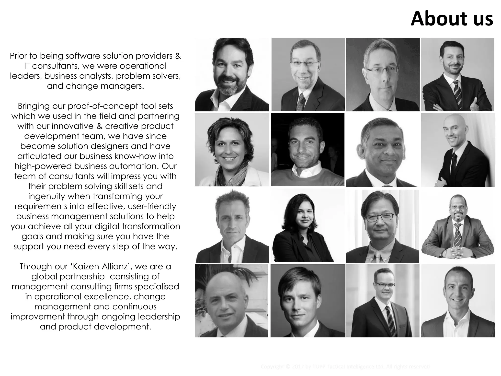 About us
Prior to being software solution providers &
IT consultants, we were operational
leaders, business analysts, problem solvers,
and change managers.
Bringing our proof-of-concept tool sets
which we used in the field and partnering
with our innovative & creative product
development team, we have since
become solution designers and have
articulated our business know-how into
high-powered business automation. Our
team of consultants will impress you with
their problem solving skill sets and
ingenuity when transforming your
requirements into effective, user-friendly
business management solutions to help
you achieve all your digital transformation
goals and making sure you have the
support you need every step of the way.
Through our ‘Kaizen Allianz’, we are a
global partnership consisting of
management consulting firms specialised
in operational excellence, change
management and continuous
improvement through ongoing leadership
and product development.
Copyright © 2017 by TOPP Tactical Intelligence Ltd. All rights reserved
 
