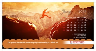Sun		 Mon	 Tue	 Wed	 Thu	 Fri	 Sat
					 1	 2	 3	
	 4	 5	 6	 7	 8	 9	 10	
	11	 12	 13	 14	 15	 16	 17	
	18	 19	 20	 21	 22	 23	 24	
	25	 26	 27	 28	 29	 30	 31	
		
1  NEW YEAR’S DAY
4  ID-E-MILAD
26  REPUBLIC DAY
January 2015
w w w . p r e s t o . c o . i n
The greater the obstacle, more the glory in overcoming it — Molie`re
 