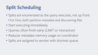 Split Scheduling
• Splits are enumerated as the query executes, not up front
• For Hive, both partition metadata and discovering files
• Start executing immediately
• Queries often finish early (LIMIT or interactive)
• Reduces metadata memory usage on coordinator
• Splits are assigned to worker with shortest queue
 