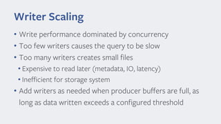 Writer Scaling
• Write performance dominated by concurrency
• Too few writers causes the query to be slow
• Too many writers creates small files
• Expensive to read later (metadata, IO, latency)
• Inefficient for storage system
• Add writers as needed when producer buffers are full, as
long as data written exceeds a configured threshold
 