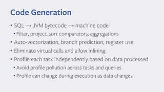 Code Generation
• SQL → JVM bytecode → machine code
• Filter, project, sort comparators, aggregations
• Auto-vectorization, branch prediction, register use
• Eliminate virtual calls and allow inlining
• Profile each task independently based on data processed
• Avoid profile pollution across tasks and queries
• Profile can change during execution as data changes
 