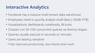 Interactive Analytics
• Facebook has a massive multi-tenant data warehouse
• Employees need to quickly analyze small data (~50GB-3TB)
• Visualizations, dashboards, notebooks, BI tools
• Clusters run 50-100 concurrent queries w/ diverse shapes
• Queries usually execute in seconds or minutes
• Users are latency sensitive
• Fast improves productivity, slow blocks their work
 