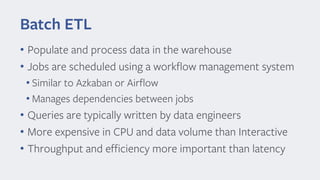 Batch ETL
• Populate and process data in the warehouse
• Jobs are scheduled using a workflow management system
• Similar to Azkaban or Airflow
• Manages dependencies between jobs
• Queries are typically written by data engineers
• More expensive in CPU and data volume than Interactive
• Throughput and efficiency more important than latency
 