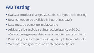 A/B Testing
• Evaluate product changes via statistical hypothesis testing
• Results need to be available in hours (not days)
• Data must be complete and accurate
• Arbitrary slice and dice at interactive latency (~5 -30s)
• Cannot pre-aggregate data, must compute results on the fly
• Producing results requires joining multiple large data sets
• Web interface generates restricted query shapes
 