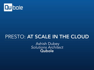 PRESTO: AT SCALE IN THE CLOUD
Ashish Dubey
Solutions Architect
Qubole
 