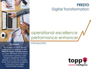 Overview
We the team at TOPP Tactical
Intelligence are delighted to offer
PRESTO Digital Transformation
our super affordable performance
enhancement operating model
change management solution
allowing you to put the principles
of lean and operational excellence
at the core of your digital
transformation strategy
PRESTO
Digital Transformation
operational excellence
performance enhancer
Introduction
 