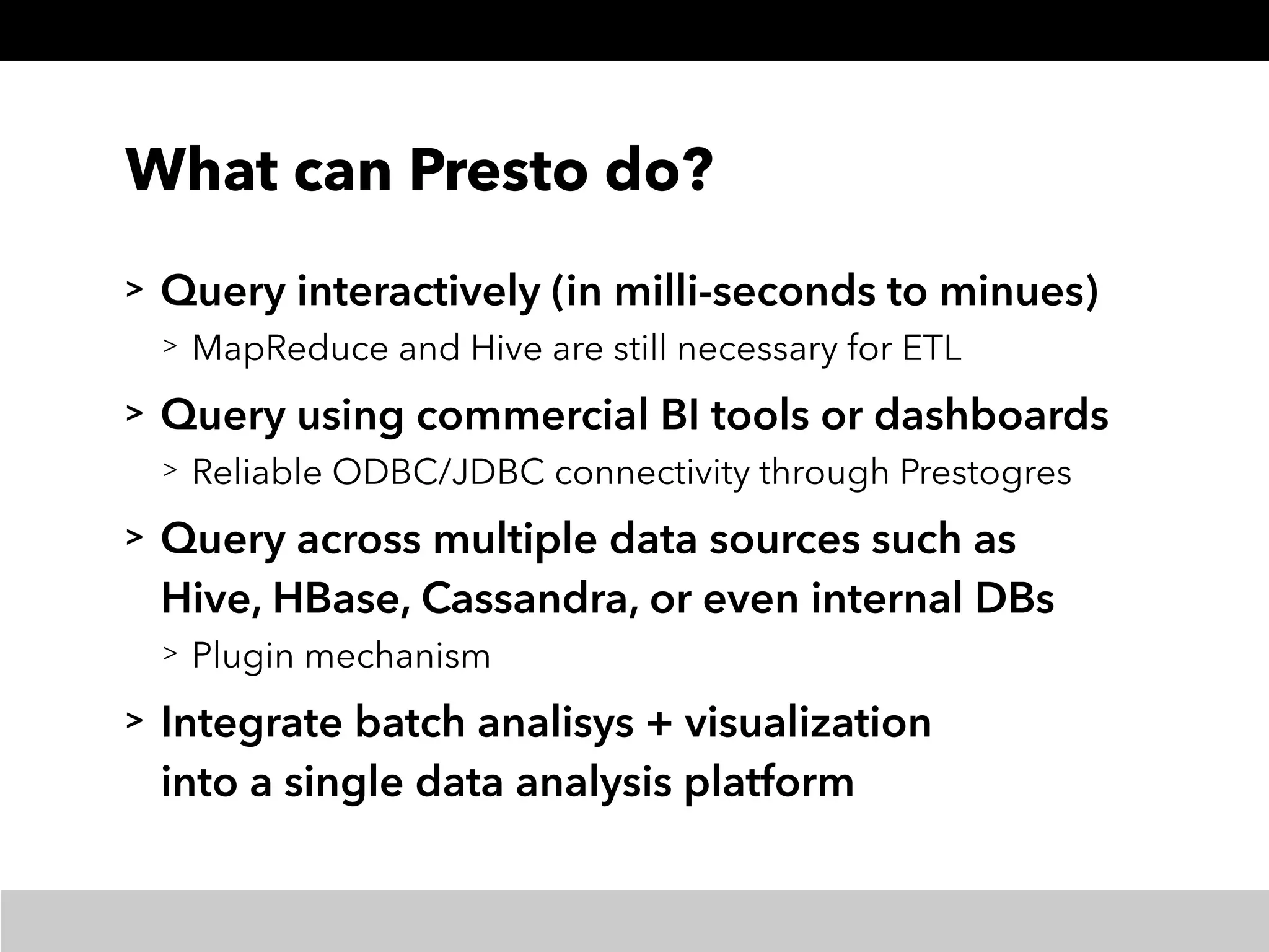 What can Presto do?
> Query interactively (in milli-seconds to minues)
> MapReduce and Hive are still necessary for ETL
> Query using commercial BI tools or dashboards
> Reliable ODBC/JDBC connectivity through Prestogres
> Query across multiple data sources such as 
Hive, HBase, Cassandra, or even internal DBs
> Plugin mechanism
> Integrate batch analisys + visualization 
into a single data analysis platform
 