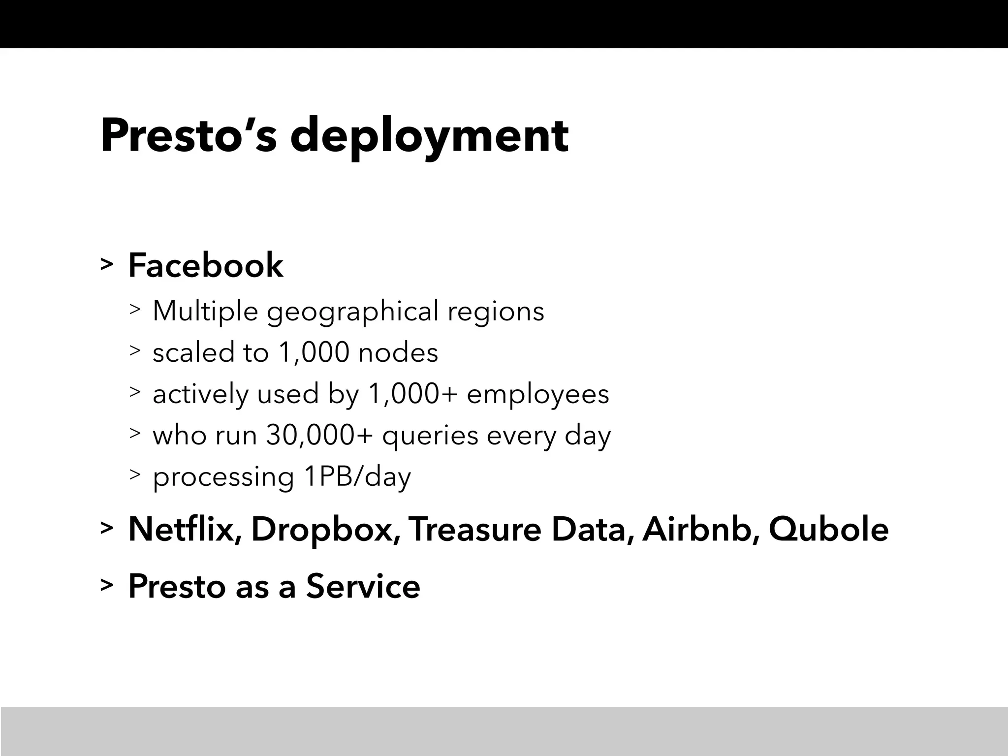 Presto’s deployment
> Facebook
> Multiple geographical regions
> scaled to 1,000 nodes
> actively used by 1,000+ employees
> who run 30,000+ queries every day
> processing 1PB/day
> Netﬂix, Dropbox, Treasure Data, Airbnb, Qubole
> Presto as a Service
 