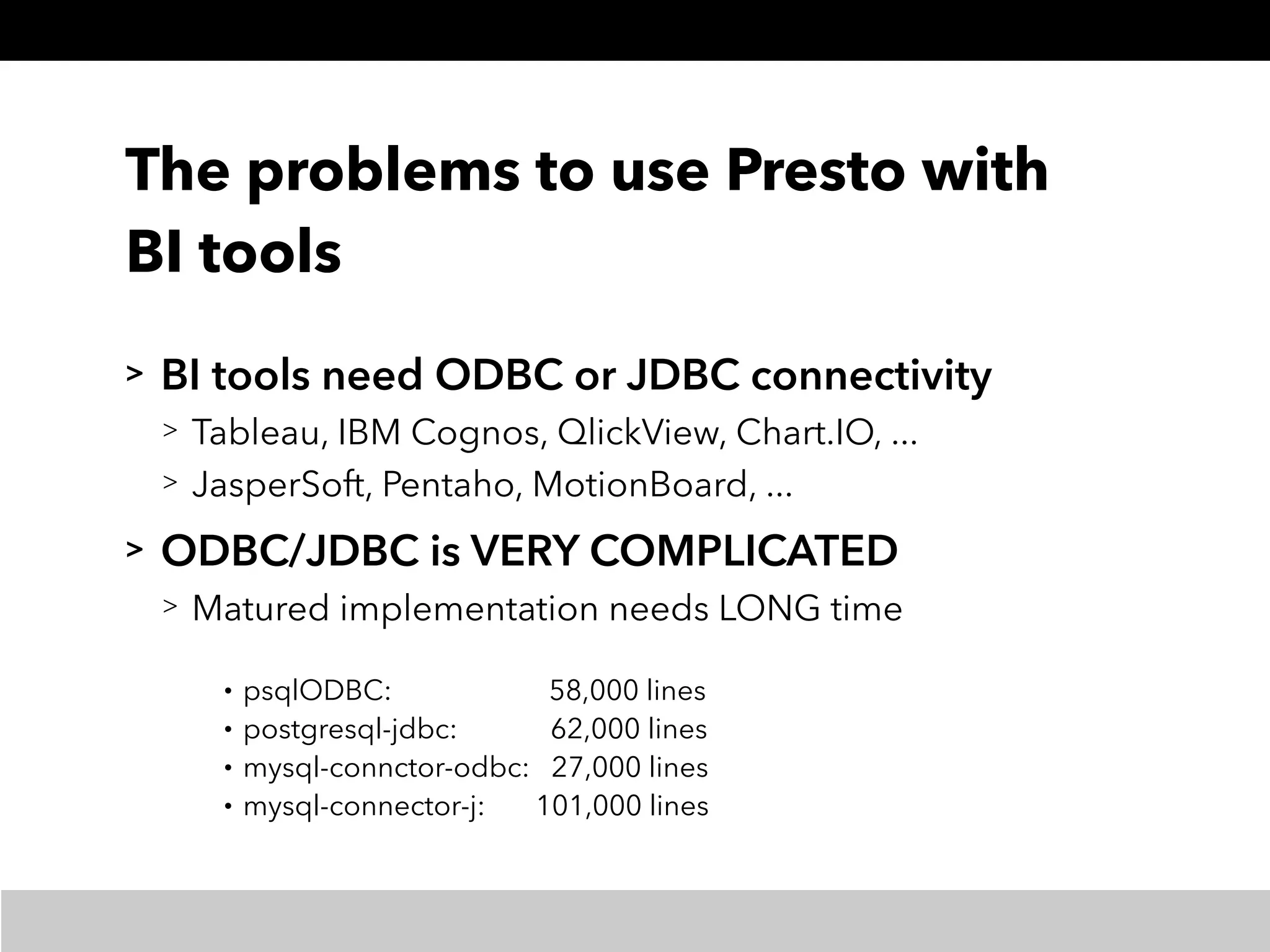 The problems to use Presto with
BI tools
> BI tools need ODBC or JDBC connectivity
> Tableau, IBM Cognos, QlickView, Chart.IO, ...
> JasperSoft, Pentaho, MotionBoard, ...
> ODBC/JDBC is VERY COMPLICATED
> Matured implementation needs LONG time
• psqlODBC: 58,000 lines
• postgresql-jdbc: 62,000 lines
• mysql-connctor-odbc: 27,000 lines
• mysql-connector-j: 101,000 lines
 