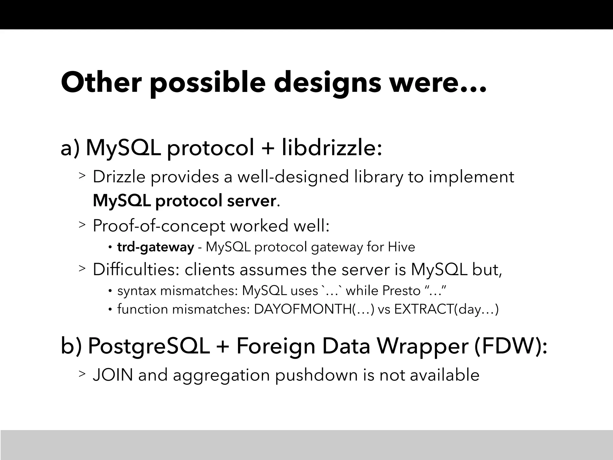 Other possible designs were…
a) MySQL protocol + libdrizzle:
> Drizzle provides a well-designed library to implement
MySQL protocol server.
> Proof-of-concept worked well:
• trd-gateway - MySQL protocol gateway for Hive
> Difﬁculties: clients assumes the server is MySQL but,
• syntax mismatches: MySQL uses `…` while Presto “…”
• function mismatches: DAYOFMONTH(…) vs EXTRACT(day…)
b) PostgreSQL + Foreign Data Wrapper (FDW):
> JOIN and aggregation pushdown is not available
 