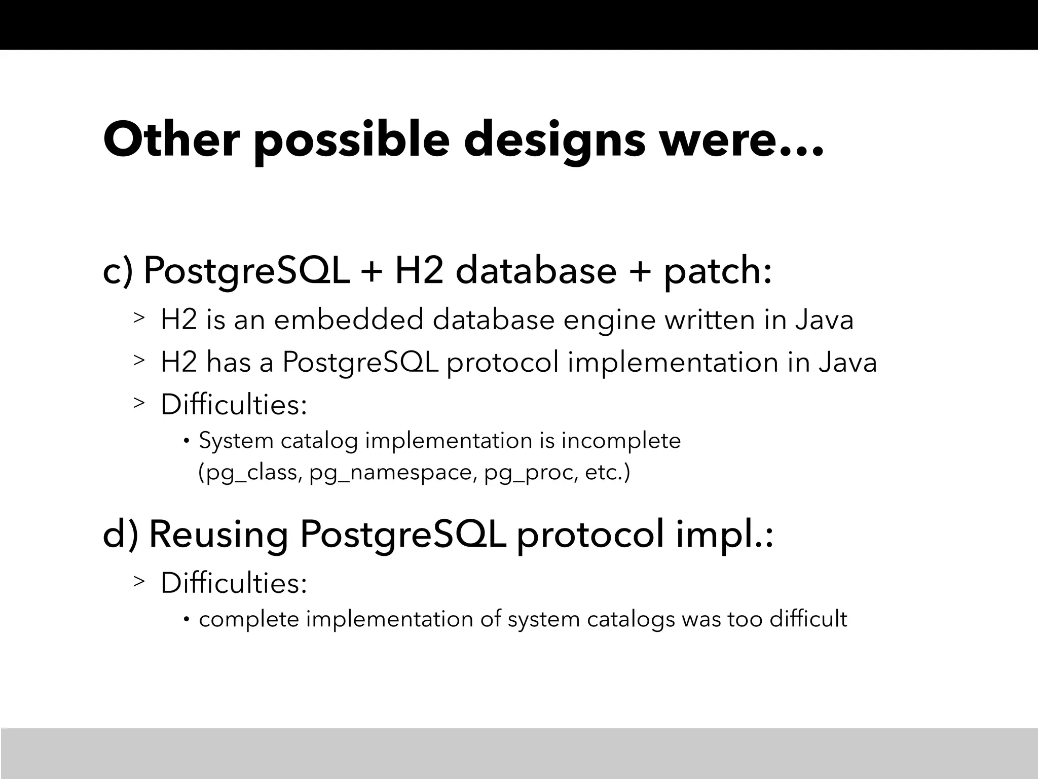 Other possible designs were…
c) PostgreSQL + H2 database + patch:
> H2 is an embedded database engine written in Java
> H2 has a PostgreSQL protocol implementation in Java
> Difﬁculties:
• System catalog implementation is incomplete 
(pg_class, pg_namespace, pg_proc, etc.)
d) Reusing PostgreSQL protocol impl.:
> Difﬁculties:
• complete implementation of system catalogs was too difﬁcult
 