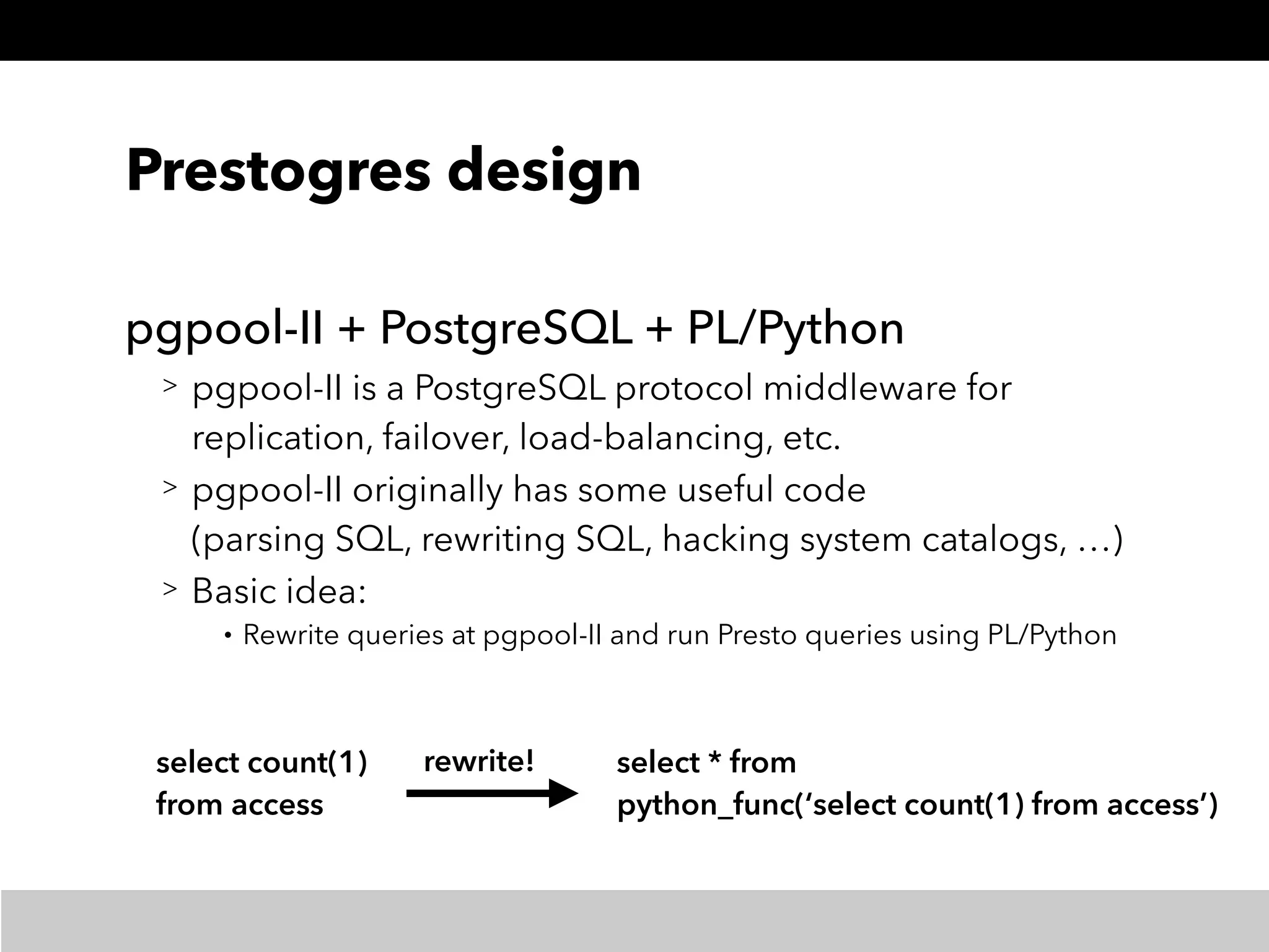 Prestogres design
pgpool-II + PostgreSQL + PL/Python
> pgpool-II is a PostgreSQL protocol middleware for
replication, failover, load-balancing, etc.
> pgpool-II originally has some useful code 
(parsing SQL, rewriting SQL, hacking system catalogs, …)
> Basic idea:
• Rewrite queries at pgpool-II and run Presto queries using PL/Python
select count(1) 
from access
select * from 
python_func(‘select count(1) from access’)
rewrite!
 