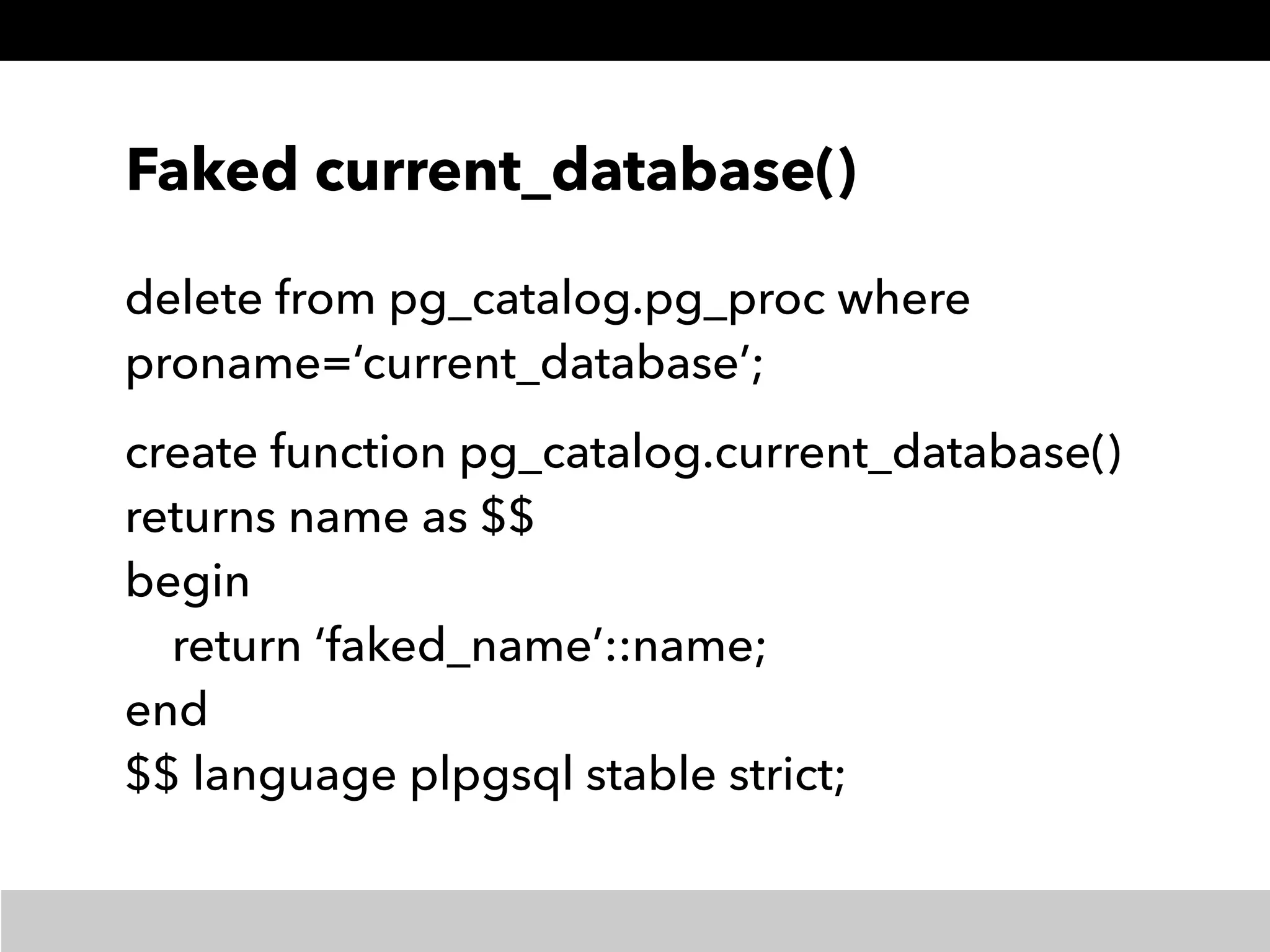 Faked current_database()
delete from pg_catalog.pg_proc where
proname=‘current_database’;
create function pg_catalog.current_database() 
returns name as $$ 
begin 
return ‘faked_name’::name; 
end 
$$ language plpgsql stable strict;
 