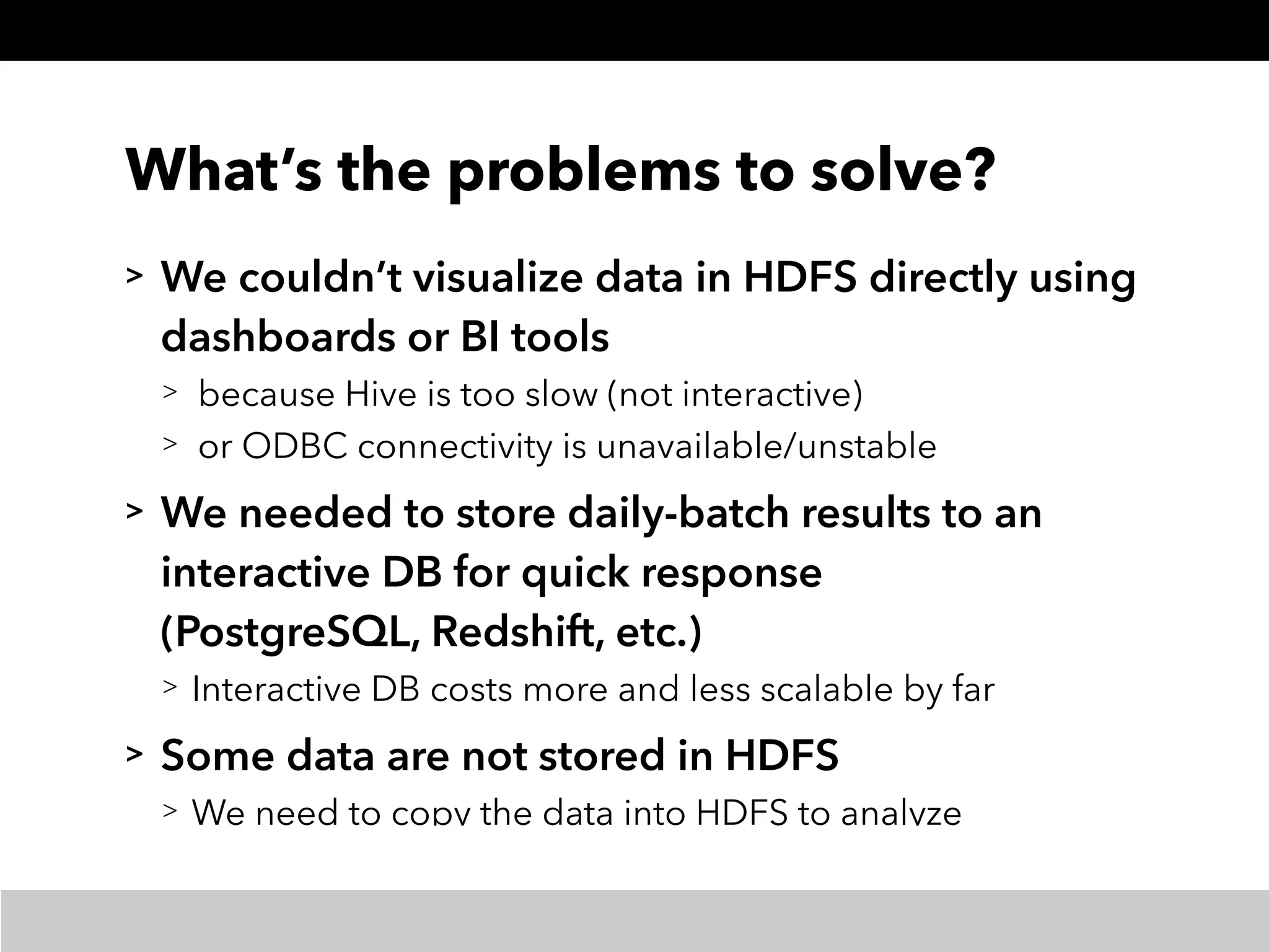 What’s the problems to solve?
> We couldn’t visualize data in HDFS directly using
dashboards or BI tools
> because Hive is too slow (not interactive)
> or ODBC connectivity is unavailable/unstable
> We needed to store daily-batch results to an
interactive DB for quick response 
(PostgreSQL, Redshift, etc.)
> Interactive DB costs more and less scalable by far
> Some data are not stored in HDFS
> We need to copy the data into HDFS to analyze
 
