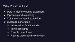 ● Data in memory during execution
● Pipelining and streaming
● Columnar storage & execution
● Bytecode generation
○ Inline virtual function calls
○ Inline constants
○ Rewrite inner loops
○ Rewrite type specific branches
Why Presto is Fast
 