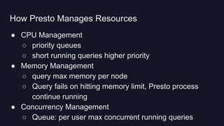 ● CPU Management
○ priority queues
○ short running queries higher priority
● Memory Management
○ query max memory per node
○ Query fails on hitting memory limit, Presto process
continue running
● Concurrency Management
○ Queue: per user max concurrent running queries
How Presto Manages Resources
 