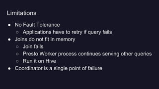 ● No Fault Tolerance
○ Applications have to retry if query fails
● Joins do not fit in memory
○ Join fails
○ Presto Worker process continues serving other queries
○ Run it on Hive
● Coordinator is a single point of failure
Limitations
 