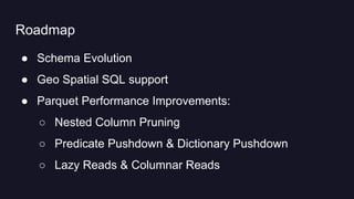 Roadmap
● Schema Evolution
● Geo Spatial SQL support
● Parquet Performance Improvements:
○ Nested Column Pruning
○ Predicate Pushdown & Dictionary Pushdown
○ Lazy Reads & Columnar Reads
 