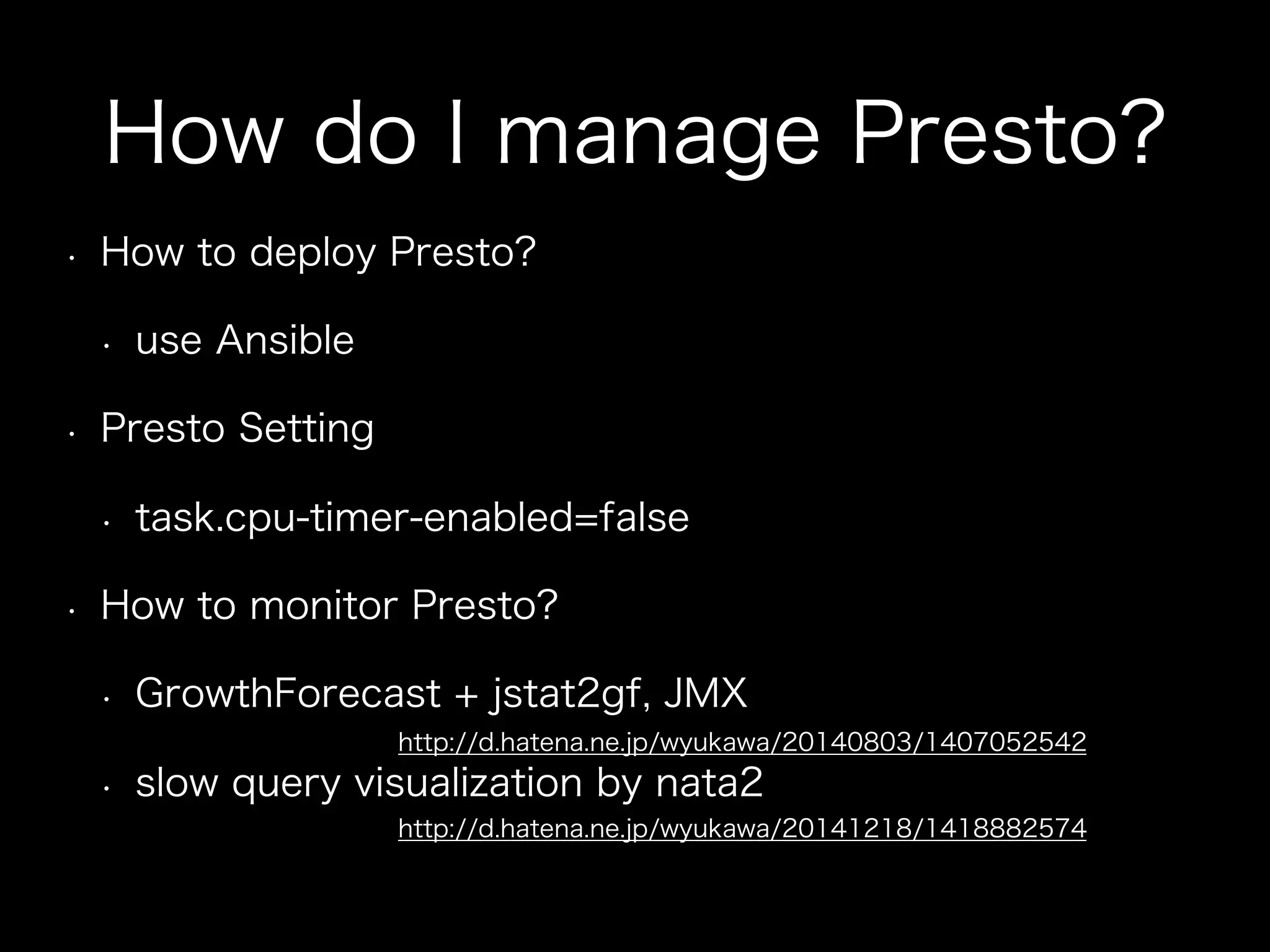 How do I manage Presto?
•  How to deploy Presto?
•  use Ansible
•  Presto Setting
•  task.cpu-timer-enabled=false
•  How to monitor Presto?
•  GrowthForecast + jstat2gf, JMX
•  slow query visualization by nata2
http://d.hatena.ne.jp/wyukawa/20140803/1407052542
http://d.hatena.ne.jp/wyukawa/20141218/1418882574
 