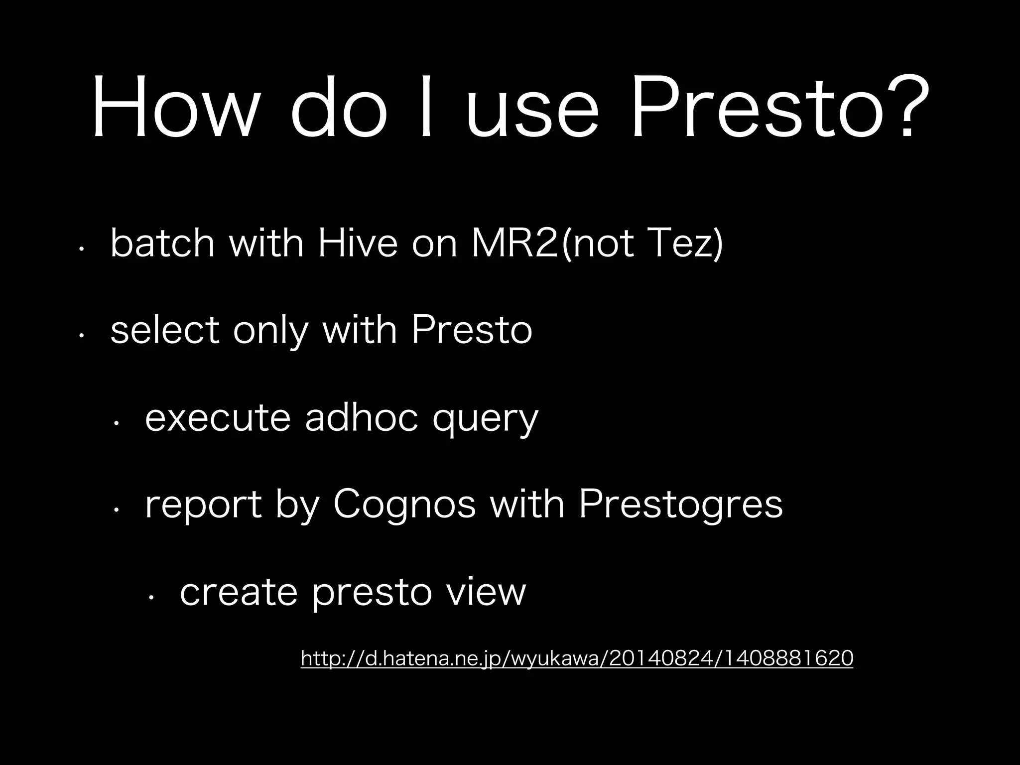 How do I use Presto?
•  batch with Hive on MR2(not Tez)
•  select only with Presto
•  execute adhoc query
•  report by Cognos with Prestogres
•  create presto view
http://d.hatena.ne.jp/wyukawa/20140824/1408881620
 
