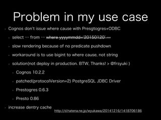 Problem in my use case
•  Cognos don t issue where cause with Presgtogres+ODBC
•  select … from … where yyyymmdd= 20150120 …
•  slow rendering because of no predicate pushdown
•  workaround is to use bigint to where cause, not string
•  solution(not deploy in production. BTW, Thanks! > @frsyuki )
•  Cognos 10.2.2
•  patched(protocolVersion=2) PostgreSQL JDBC Driver
•  Prestogres 0.6.3
•  Presto 0.86
•  increase dentry cache
http://d.hatena.ne.jp/wyukawa/20141216/1418706186
 