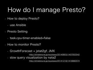 How do I manage Presto?
•  How to deploy Presto?
•  use Ansible
•  Presto Setting
•  task.cpu-timer-enabled=false
•  How to monitor Presto?
•  GrowthForecast + jstat2gf, JMX
•  slow query visualization by nata2
http://d.hatena.ne.jp/wyukawa/20140803/1407052542
http://d.hatena.ne.jp/wyukawa/20141218/1418882574
 