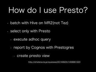How do I use Presto?
•  batch with Hive on MR2(not Tez)
•  select only with Presto
•  execute adhoc query
•  report by Cognos with Prestogres
•  create presto view
http://d.hatena.ne.jp/wyukawa/20140824/1408881620
 
