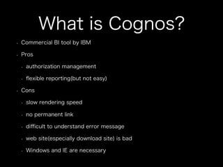 What is Cognos?
•  Commercial BI tool by IBM
•  Pros
•  authorization management
•  ﬂexible reporting(but not easy)
•  Cons
•  slow rendering speed
•  no permanent link
•  diﬃcult to understand error message
•  web site(especially download site) is bad
•  Windows and IE are necessary
 