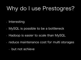 Why do I use Prestogres?
•  Interesting
•  MySQL is possible to be a bottleneck
•  Hadoop is easier to scale than MySQL
•  reduce maintenance cost for multi storages
•  but not achieve
 