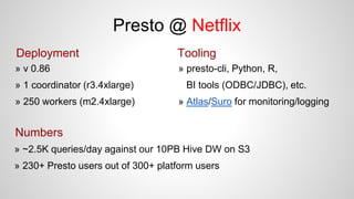Deployment
» v 0.86
» 1 coordinator (r3.4xlarge)
» 250 workers (m2.4xlarge)
Tooling
Numbers
» ~2.5K queries/day against our 10PB Hive DW on S3
» 230+ Presto users out of 300+ platform users
» presto-cli, Python, R,
BI tools (ODBC/JDBC), etc.
» Atlas/Suro for monitoring/logging
Presto @ Netflix
 