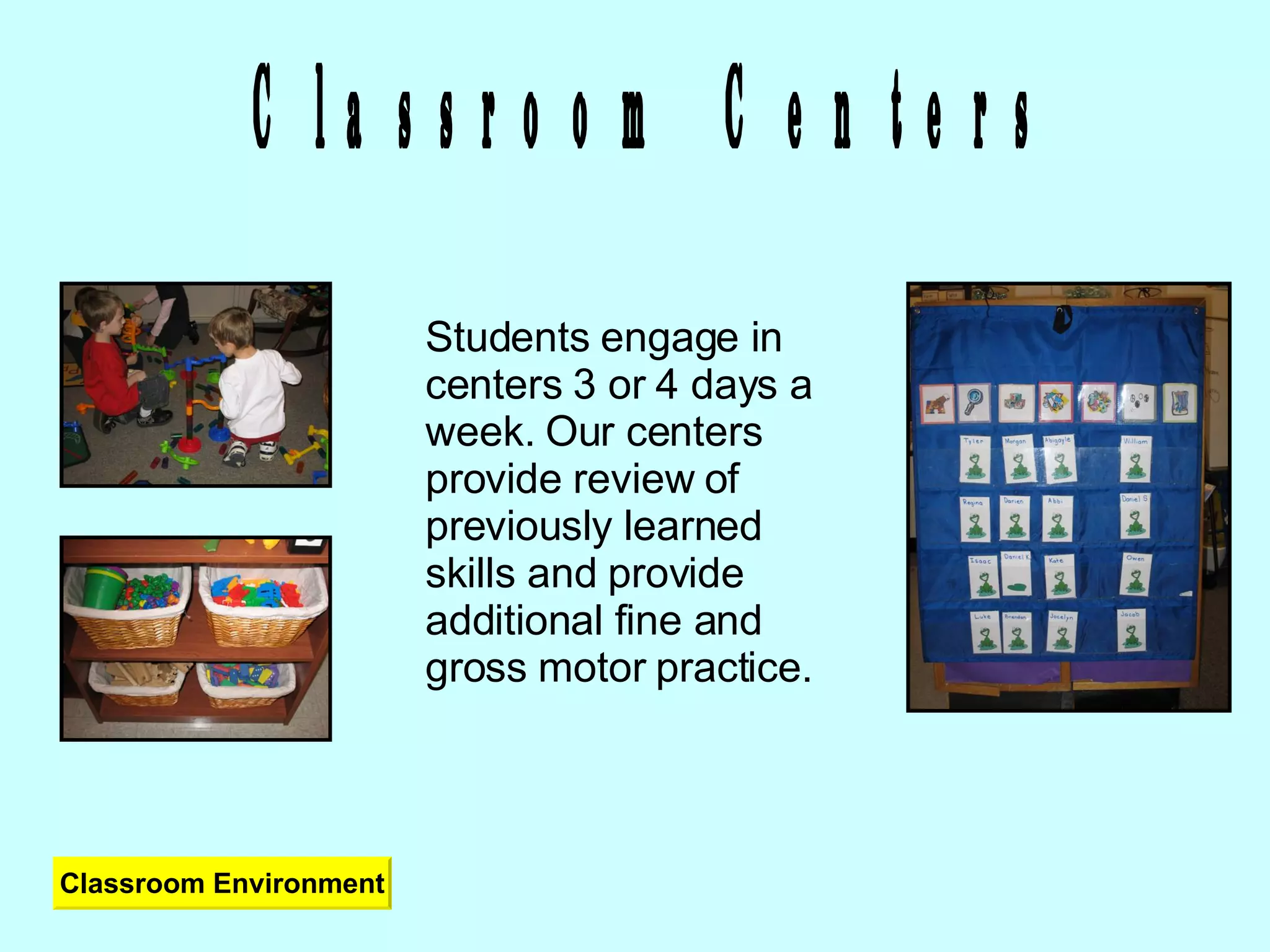 Classroom Centers Students engage in centers 3 or 4 days a week. Our centers provide review of previously learned skills and provide additional fine and gross motor practice. Classroom Environment 