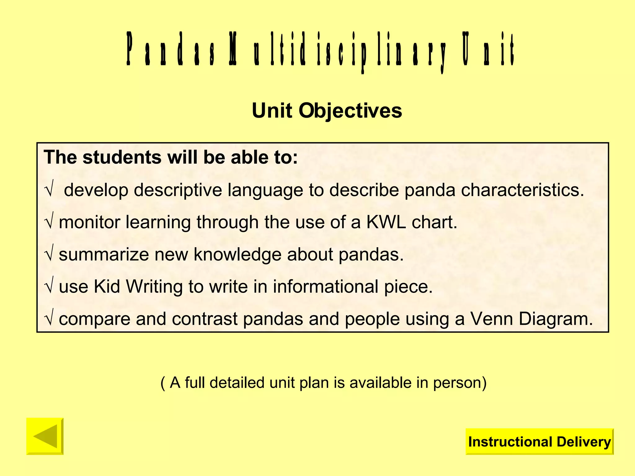 Pandas Multidisciplinary Unit Unit Objectives The students will be able to: √  develop descriptive language to describe panda characteristics. √  monitor learning through the use of a KWL chart. √  summarize new knowledge about pandas. √  use Kid Writing to write in informational piece. √  compare and contrast pandas and people using a Venn Diagram. ( A full detailed unit plan is available in person) Instructional Delivery 