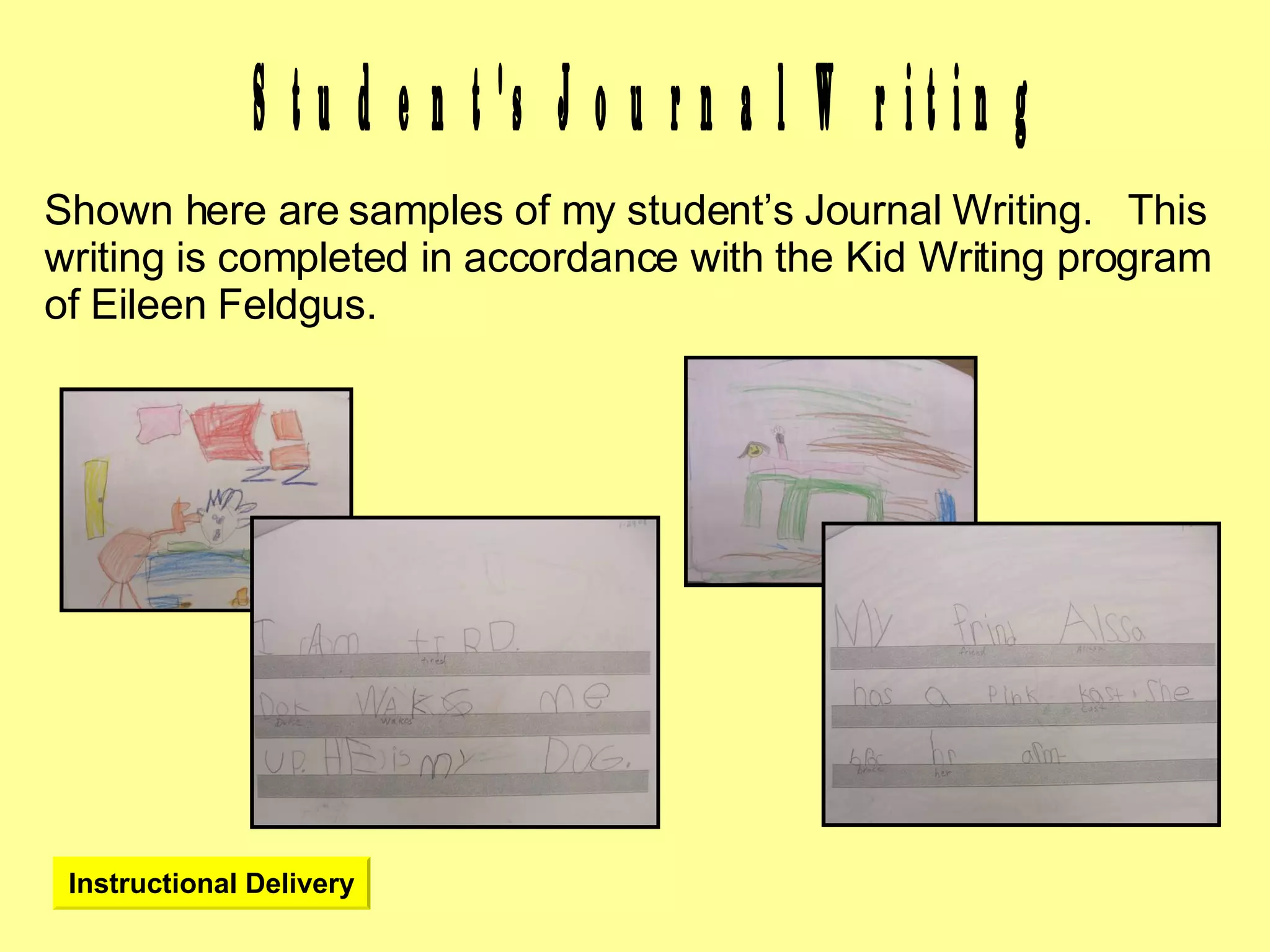 Student's Journal Writing Shown here are samples of my student’s Journal Writing.  This writing is completed in accordance with the Kid Writing program of Eileen Feldgus. Instructional Delivery 