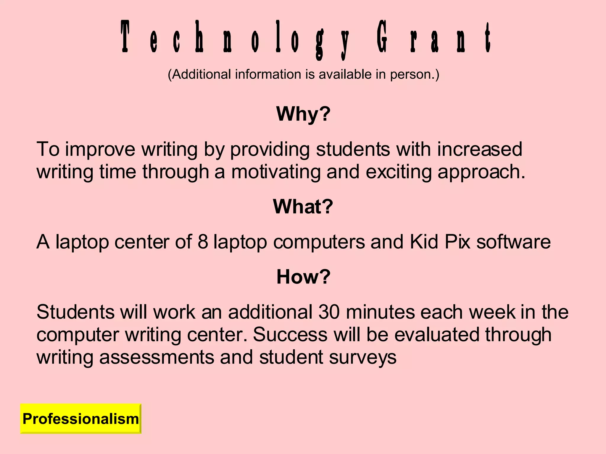 Technology Grant Professionalism Why? To improve writing by providing students with increased writing time through a motivating and exciting approach. What? A laptop center of 8 laptop computers and Kid Pix software How? Students will work an additional 30 minutes each week in the computer writing center. Success will be evaluated through writing assessments and student surveys (Additional information is available in person.) 