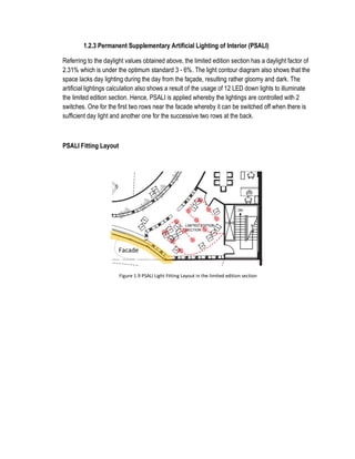 1.2.3 Permanent Supplementary Artificial Lighting of Interior (PSALI)
Referring to the daylight values obtained above, the limited edition section has a daylight factor of
2.31% which is under the optimum standard 3 - 6%. The light contour diagram also shows that the
space lacks day lighting during the day from the façade, resulting rather gloomy and dark. The
artificial lightings calculation also shows a result of the usage of 12 LED down lights to illuminate
the limited edition section. Hence, PSALI is applied whereby the lightings are controlled with 2
switches. One for the first two rows near the facade whereby it can be switched off when there is
sufficient day light and another one for the successive two rows at the back.
PSALI Fitting Layout
Figure 1.9 PSALI Light Fitting Layout in the limited edition section
Facade
 