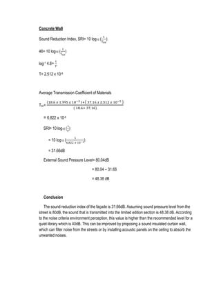 Concrete Wall
Sound Reduction Index, SRI= 10 log10 (
1
𝑇 𝑎𝑣
)
46= 10 log10 (
1
𝑇 𝑎𝑣
)
log-1 4.6=
1
𝑇
T= 2.512 x 10-5
Average Transmission Coefficient of Materials
Tav=
(18.6 𝑥 1.995 𝑥 10−3 )+( 37.16 𝑥 2.512 𝑥 10−5 )
( 18.6+ 37.16)
= 6.822 x 10-4
SRI= 10 log10 (
1
𝑇
)
= 10 log10 (
1
6.822 𝑥 10−4)
= 31.66dB
External Sound Pressure Level= 80.04dB
= 80.04 – 31.66
= 48.38 dB
Conclusion
The sound reduction index of the façade is 31.66dB. Assuming sound pressure level from the
street is 80dB, the sound that is transmitted into the limited edition section is 48.38 dB. According
to the noise criteria environment perception, this value is higher than the recommended level for a
quiet library which is 40dB. This can be improved by proposing a sound insulated curtain wall,
which can filter noise from the streets or by installing acoustic panels on the ceiling to absorb the
unwanted noises.
 