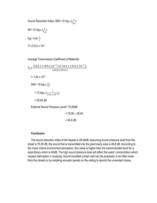 Sound Reduction Index, SRI= 10 log10 (
1
𝑇 𝑎𝑣
)
46= 10 log10 (
1
𝑇 𝑎𝑣
)
log-1 4.6=
1
𝑇
T= 2.512 x 10-5
Average Transmission Coefficient of Materials
Tav=
(24.5 𝑥 1.995 𝑥 10−3 )+( 10.1 𝑥 2.512 𝑥 10−5 )
(24.5+10.1))
= 1.42 x 10-3
SRI= 10 log10 (
1
𝑇
)
= 10 log10 (
1
1.42 𝑥 10−3)
= 28.48 dB
External Sound Pressure Level= 75.08dB
= 75.08 – 28.48
= 46.6 dB
Conclusion
The sound reduction index of the façade is 28.48dB. Assuming sound pressure level from the
street is 75.08 dB, the sound that is transmitted into the plant study area is 46.6 dB. According to
the noise criteria environment perception, this value is higher than the recommended level for a
quiet library which is 40dB. The high sound pressure level will affect the users’ concentration which
causes interruption in studying. Sound insulated curtain wall can be proposed, it can filter noise
from the streets or by installing acoustic panels on the ceiling to absorb the unwanted noises.
 