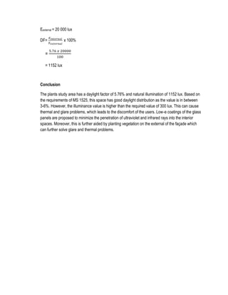 Eexternal = 20 000 lux
DF=
𝐸𝑖𝑛𝑡𝑒𝑟𝑛𝑎𝑙
𝐸 𝑒𝑥𝑡𝑒𝑟𝑛𝑎𝑙
x 100%
=
5.76 𝑥 20000
100
= 1152 lux
Conclusion
The plants study area has a daylight factor of 5.76% and natural illumination of 1152 lux. Based on
the requirements of MS 1525, this space has good daylight distribution as the value is in between
3-6%. However, the illuminance value is higher than the required value of 300 lux. This can cause
thermal and glare problems, which leads to the discomfort of the users. Low-e coatings of the glass
panels are proposed to minimize the penetration of ultraviolet and infrared rays into the interior
spaces. Moreover, this is further aided by planting vegetation on the external of the façade which
can further solve glare and thermal problems.
 