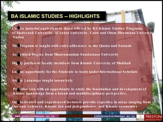 www.prestonchennai.ac.in [email_address] BA ISLAMIC STUDIES -- HIGHLIGHTS Course material equivalent to those offered by BA Islamic Studies Programs  of Madeenah University, Al Azhar University, Cairo and Omm Dhurmann University, Sudan The Program is taught with strict adherence to the Quran and Sunnah Accredited Degree from Manonmaniam Sundaranar University Highly proficient faculty members from Islamic University of Madinah  Unique opportunity for the Students to learn under International Scholars Arabic Language taught intensively  Provides you with an opportunity to study the foundation and development of Islamic knowledge from a broad and multidisciplinary perspective. Our dedicated and experienced lecturers provide expertise in areas ranging from  Qur’anic sciences, Islamic law and jurisprudence, and Islamic economics 