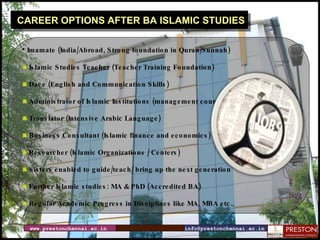 www.prestonchennai.ac.in [email_address] CAREER OPTIONS AFTER BA ISLAMIC STUDIES Imamate (India/Abroad, Strong foundation in Quran/Sunnah) Islamic Studies Teacher (Teacher Training Foundation) Daee (English and Communication Skills)  Administrator of Islamic Institutions (management courses) Translator (Intensive Arabic Language) Business Consultant (Islamic finance and economics)  Researcher (Islamic Organizations / Centers)  Sisters enabled to guide/teach/ bring up the next generation Further Islamic studies: MA & PhD (Accredited BA) Regular Academic Progress in Disciplines like MA, MBA etc., 