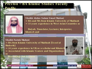 www.prestonchennai.ac.in [email_address] Preston – BA Islamic Studies Faculty Profile Shaikh Abdus Salam Umari Madani  -> BA and MA from Islamic University of Madinah   -> 15 years experience in West Asian Countries as  Daiyah, Translator, Lecturer, Interpreter, Khateeb and  Consultant  Shaikh Farruk Madani  -> BA from Islamic University of Madinah  (Usool al Hadeeth) -> 10 years experience in UK as a scholar and Khateeb -> Associated with Islamic Centers and Organizations as  Researcher and Lecturer 