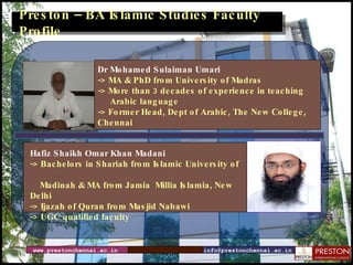 Preston – BA Islamic Studies Faculty Profile www.prestonchennai.ac.in [email_address] Dr Mohamed Sulaiman Umari -> MA & PhD from University of Madras -> More than 3 decades of experience in teaching Arabic language -> Former Head, Dept of Arabic, The New College, Chennai Hafiz Shaikh Omar Khan Madani  -> Bachelors in Shariah from Islamic University of  Madinah & MA from Jamia  Millia Islamia, New Delhi -> Ijazah of Quran from Masjid Nabawi -> UGC qualified faculty 