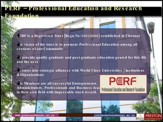 PERF – Professional Education and Research Foundation PERF is a Registered Trust [Regn.No:1061/2008] established in Chennai The vision of the trust is to  promote Professional Education among all  sections of our Community  To provide quality graduate and post graduate education geared for this life  and the next To enter into strategic alliances with World Class Universities / Institutions  & Organizations The Members are all successful Entrepreneurs, Administrators, Professionals and Business leaders  in their own field with impeccable track record. www.prestonchennai.ac.in [email_address] 