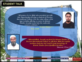 STUDENT TALK “ All praises be to Allah who provided me with this Opportunity of being a student of Preston International College. It is the only college of its type in India offering a course in Islamic Studies deeply rooted into the authentic sources of Islam.”  Gaurav Nainwal  I Year, BAIS “ Alhumdulillah. I would say that B A Islamic Studies at  Preston International College is gift from Allah for english  medium students who want to gain knowledge in Islamic Studies from Qualified faculties.” Dawood, I Year, BAIS www.prestonchennai.ac.in [email_address] 