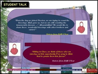 STUDENT TALK “ From the day we joined Preston, we are trying to count the blessings Allah gave us, but we are still counting the innumerable favours …!  Alhumdulillah! We would like to share these  wonderful blessings with other brothers and sisters”  Sisters from BAIS I Year “ Sitting in Class, we think of those who are missing out this opportunity & we pray to Allah that he grants them this favour” Sisters from BAIS I Year www.prestonchennai.ac.in [email_address] 