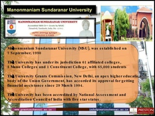 Manonmaniam Sundaranar University Manonmaniam Sundaranar University (MSU), was established on  7 September, 1990 The University has under its jurisdiction 61 affiliated colleges,  5 Mano Colleges and 1 Constituent College, with 65,000 students The University Grants Commission, New Delhi, an apex higher education  body of the Union Government, has accorded its approval for getting  financial assistance since 29 March 1994. The University has been accredited by National Assessment and  Accreditation Council of India with five star status. www.prestonchennai.ac.in [email_address] 
