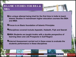 www.prestonchennai.ac.in [email_address] ISLAMIC STUDIES FOR BBA & MBA  An unique attempt being tried for the first time in India to teach  Islamic Studies in mainstream higher education courses like BBA and MBA Focus is on Basic foundation of Islamic Principles Disciplines covered include Aqeedah, Hadeeth, Fiqh and Seerah MBA Students are taught Arabic with a double perspective of learning Deen and Job Prospects in Gulf Region Internal Assessment carried out in these areas to evaluate the students performance in these disciplines 